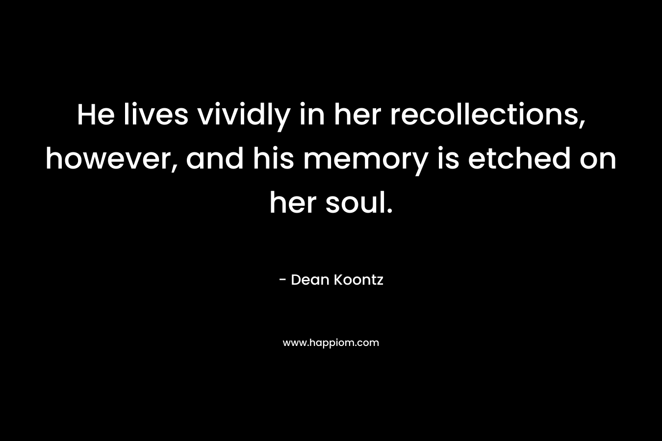 He lives vividly in her recollections, however, and his memory is etched on her soul. – Dean Koontz