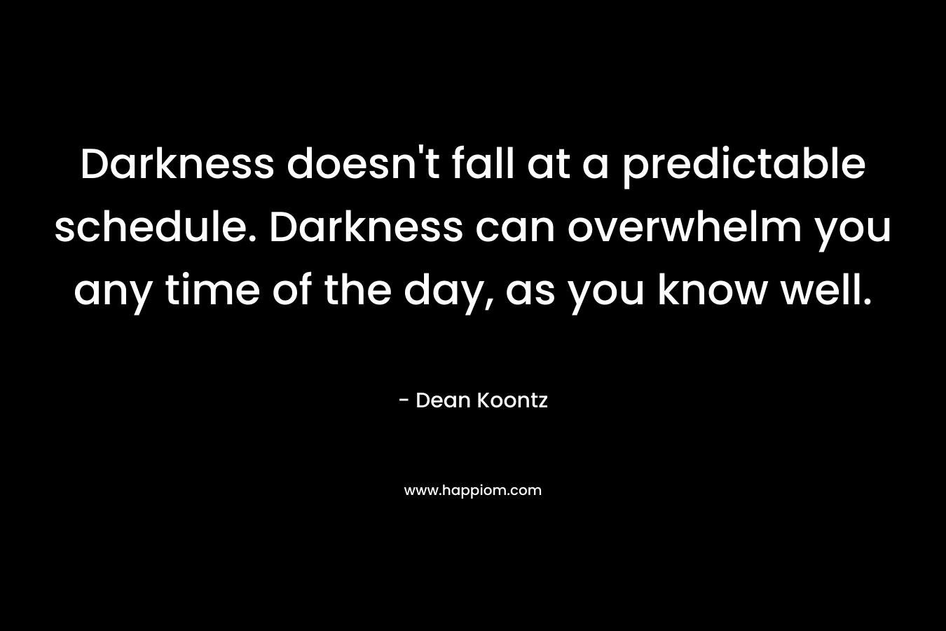 Darkness doesn’t fall at a predictable schedule. Darkness can overwhelm you any time of the day, as you know well. – Dean Koontz