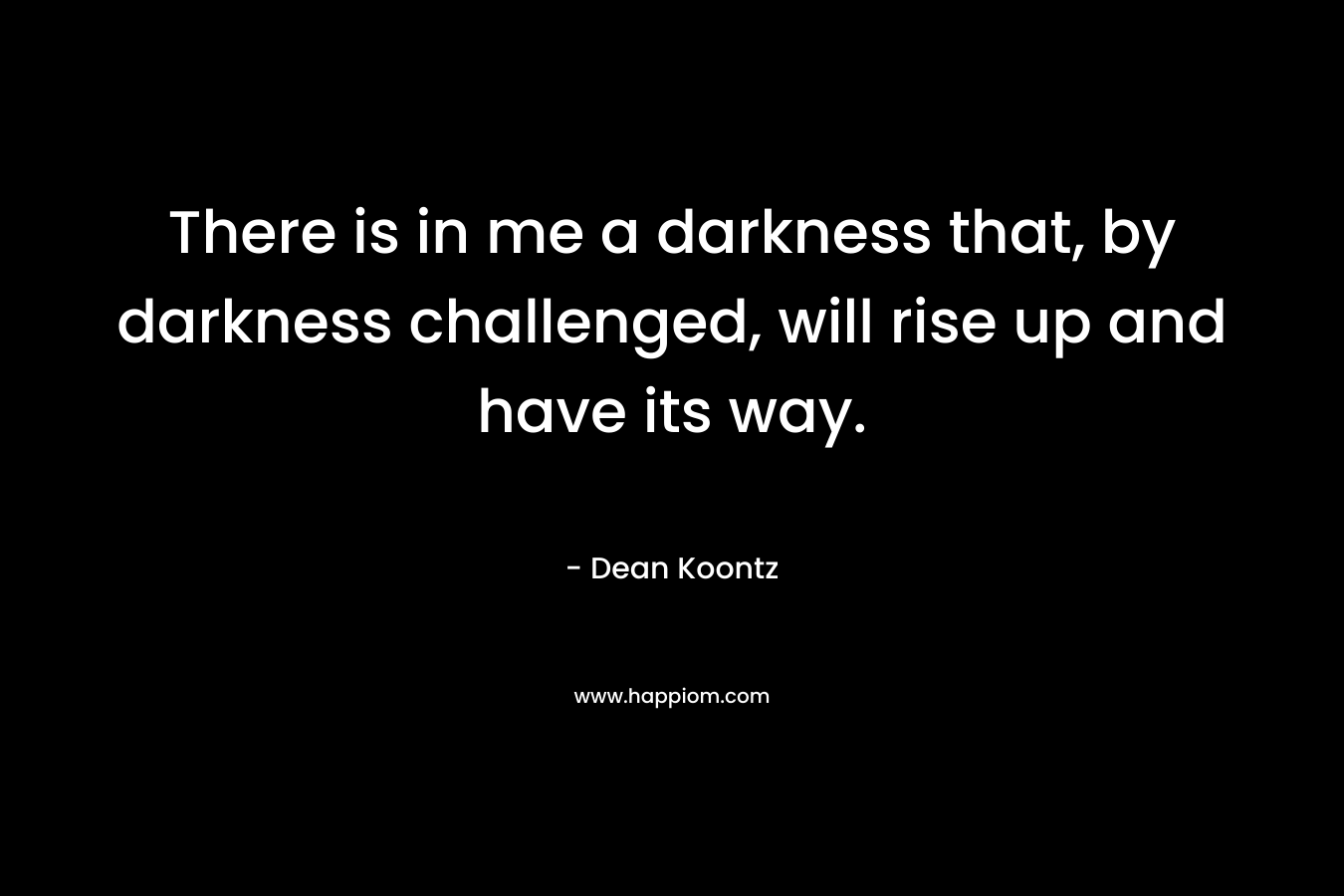 There is in me a darkness that, by darkness challenged, will rise up and have its way. – Dean Koontz