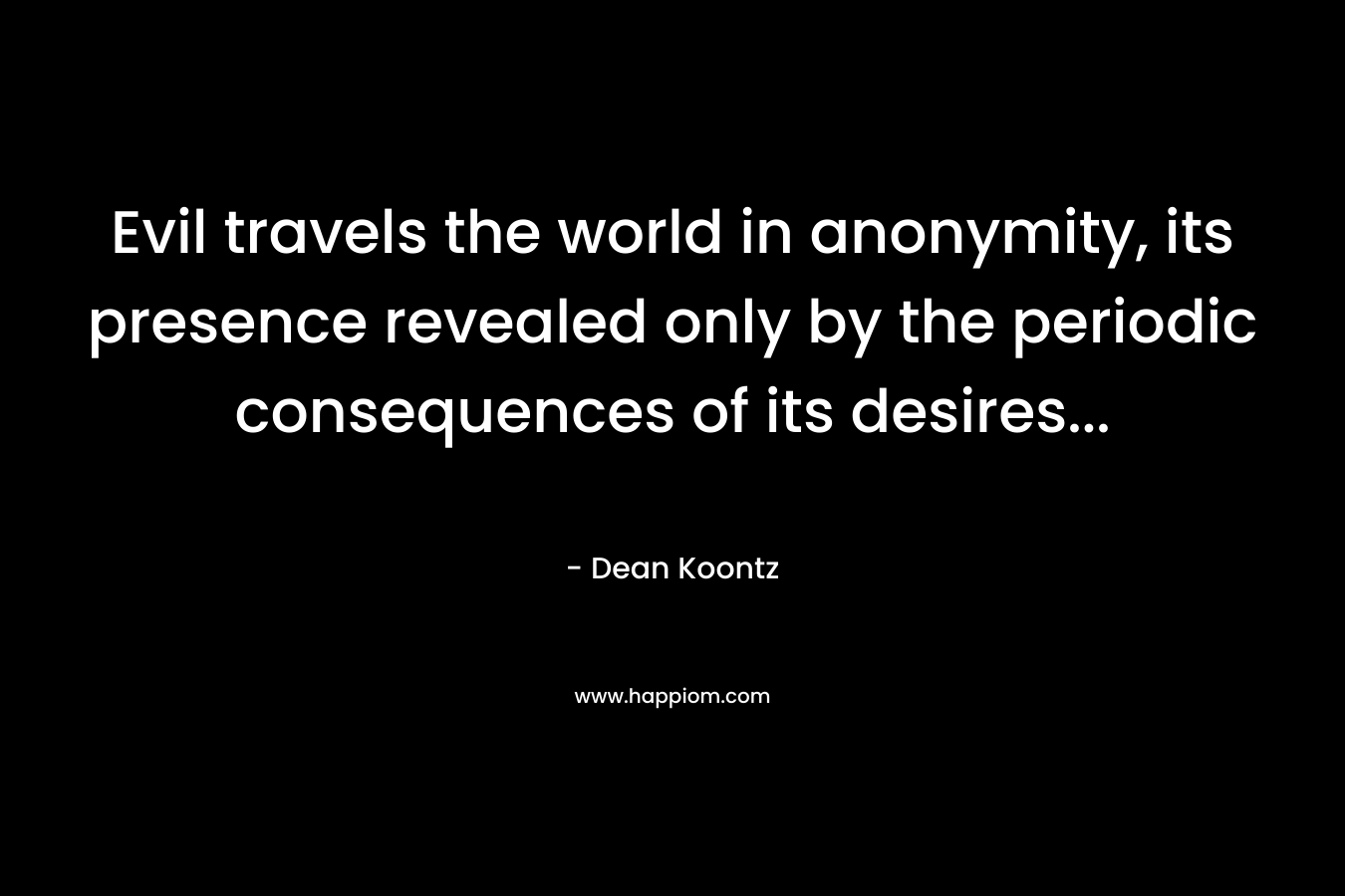 Evil travels the world in anonymity, its presence revealed only by the periodic consequences of its desires… – Dean Koontz