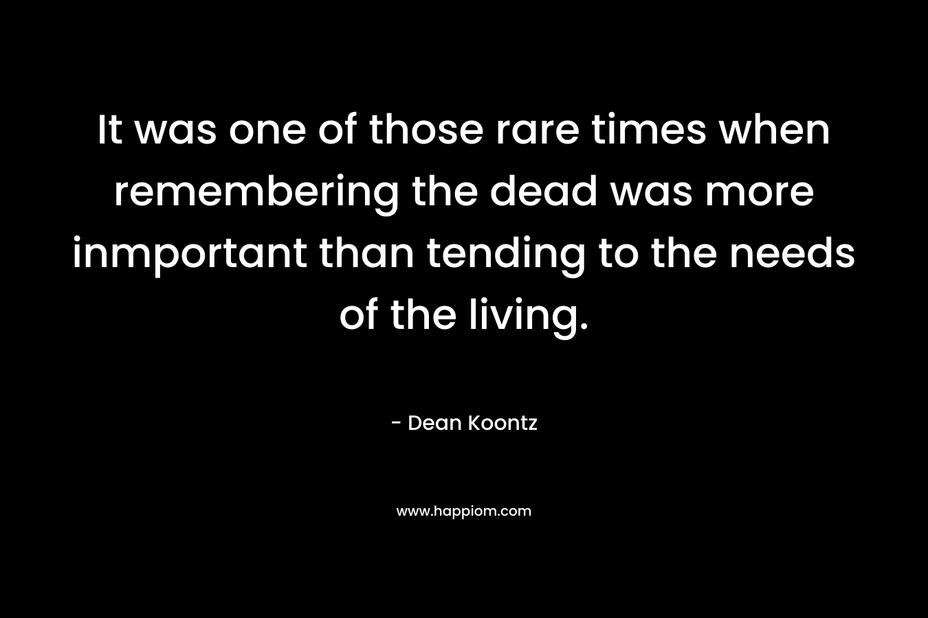 It was one of those rare times when remembering the dead was more inmportant than tending to the needs of the living. – Dean Koontz