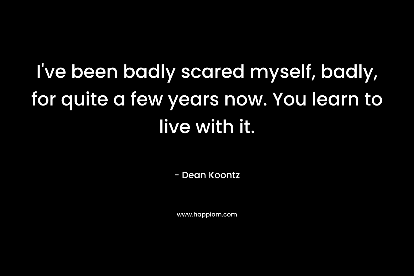 I've been badly scared myself, badly, for quite a few years now. You learn to live with it.