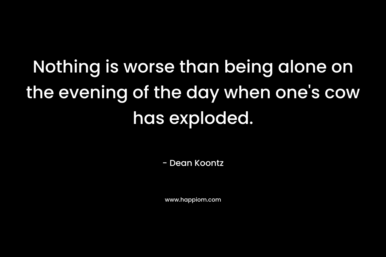 Nothing is worse than being alone on the evening of the day when one’s cow has exploded. – Dean Koontz