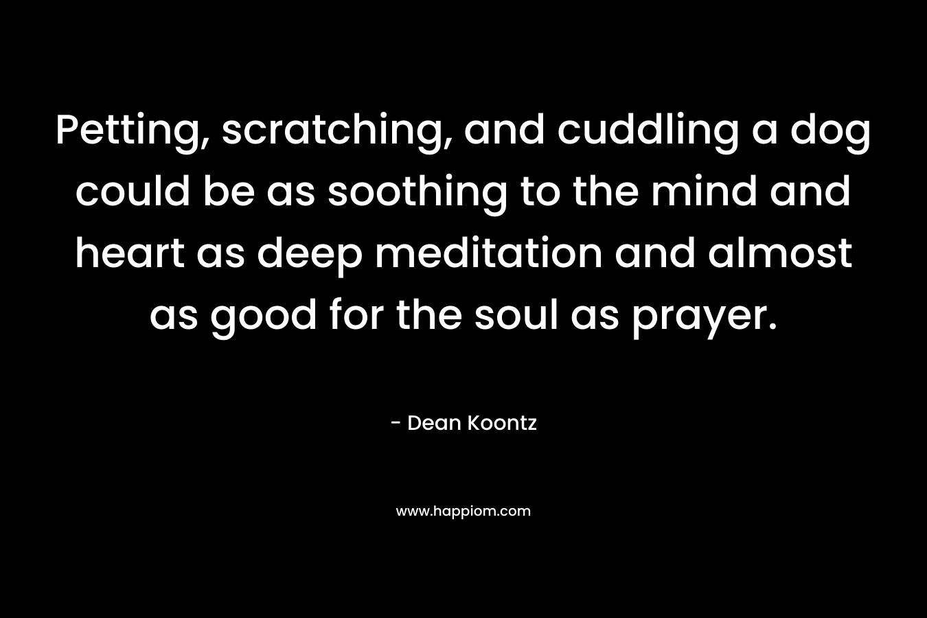 Petting, scratching, and cuddling a dog could be as soothing to the mind and heart as deep meditation and almost as good for the soul as prayer. – Dean Koontz