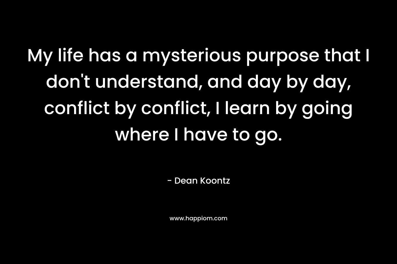 My life has a mysterious purpose that I don’t understand, and day by day, conflict by conflict, I learn by going where I have to go. – Dean Koontz