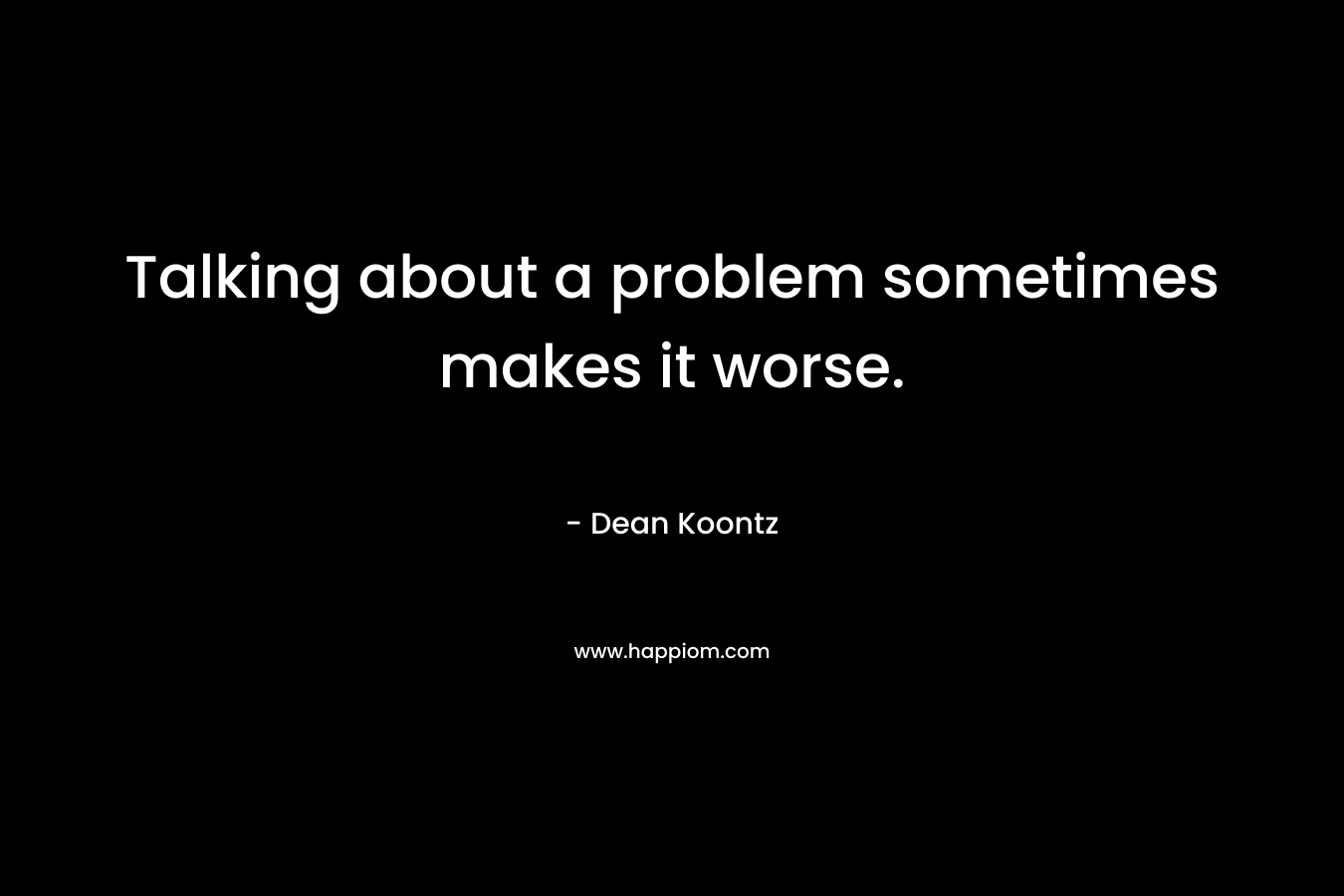 Talking about a problem sometimes makes it worse. – Dean Koontz