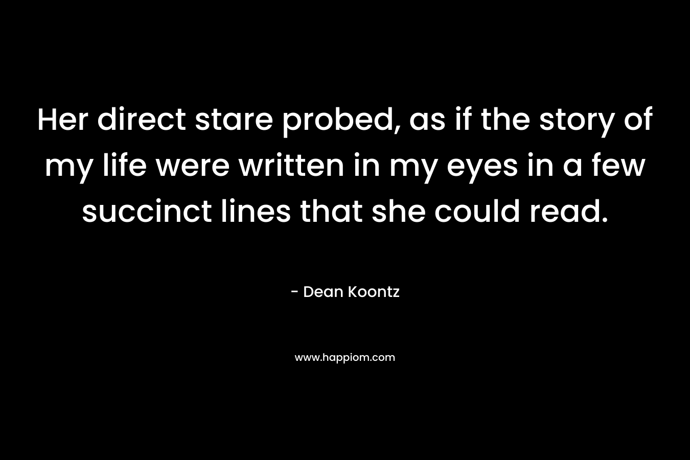 Her direct stare probed, as if the story of my life were written in my eyes in a few succinct lines that she could read. – Dean Koontz