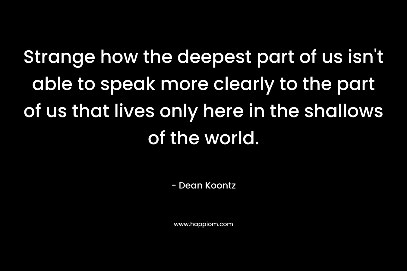 Strange how the deepest part of us isn't able to speak more clearly to the part of us that lives only here in the shallows of the world.