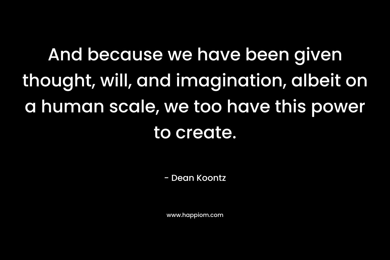 And because we have been given thought, will, and imagination, albeit on a human scale, we too have this power to create.