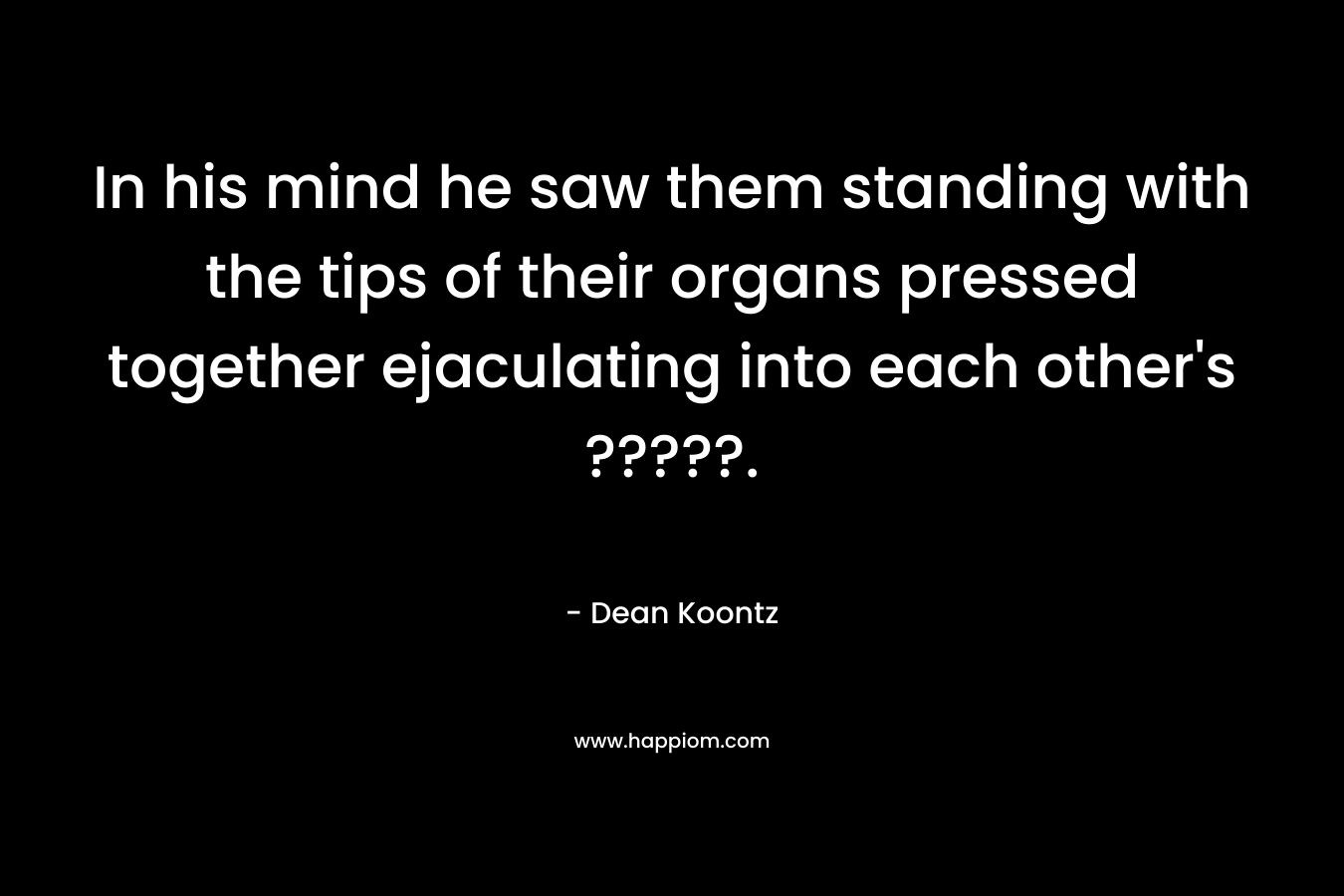 In his mind he saw them standing with the tips of their organs pressed together ejaculating into each other’s ?????. – Dean Koontz