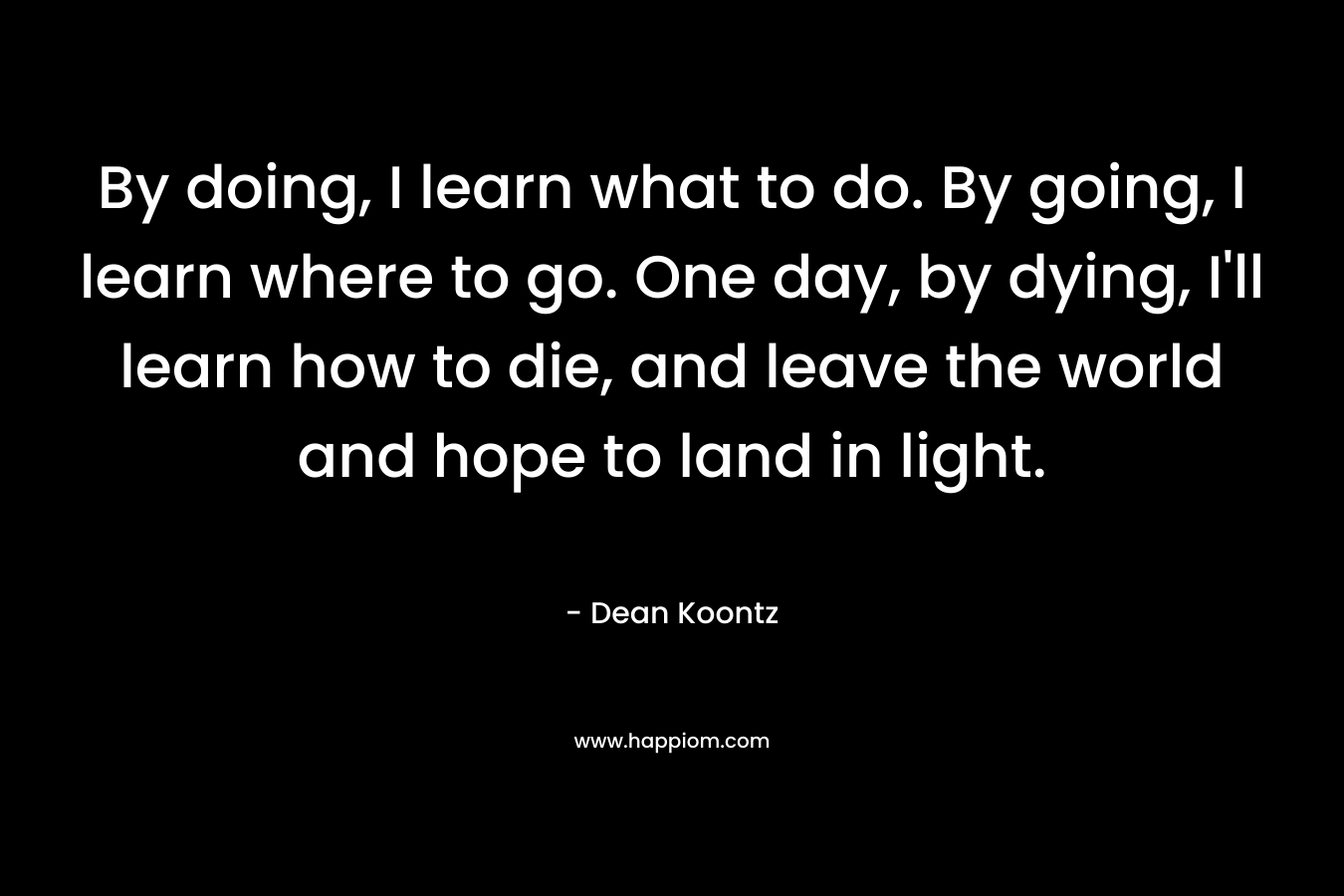 By doing, I learn what to do. By going, I learn where to go. One day, by dying, I'll learn how to die, and leave the world and hope to land in light.