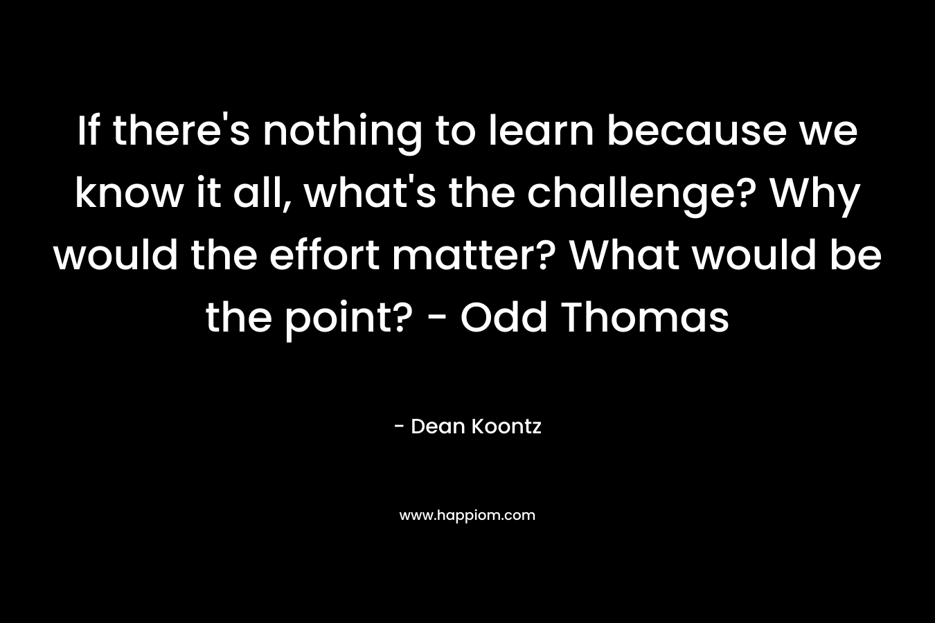 If there’s nothing to learn because we know it all, what’s the challenge? Why would the effort matter? What would be the point? – Odd Thomas – Dean Koontz