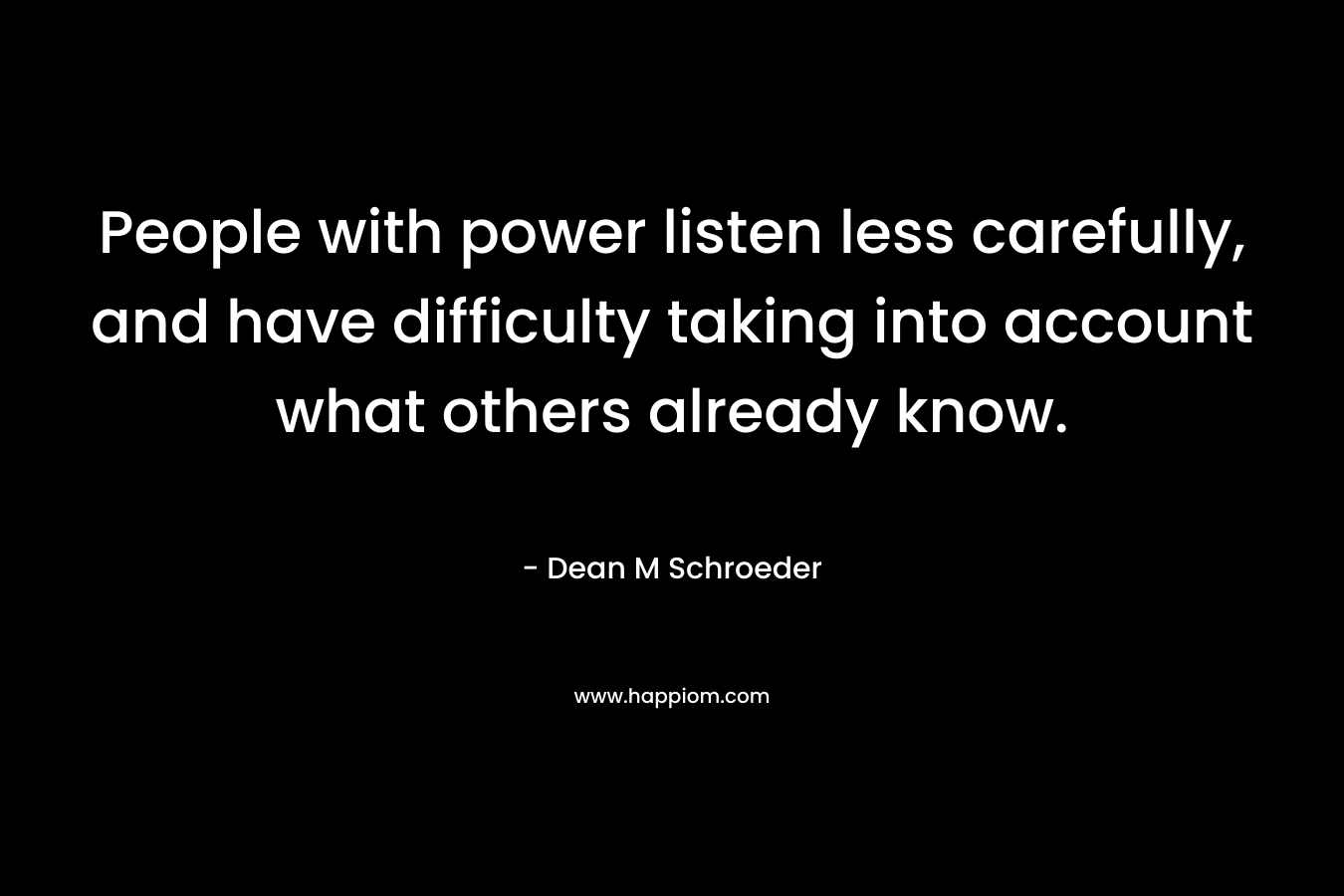 People with power listen less carefully, and have difficulty taking into account what others already know. – Dean M Schroeder