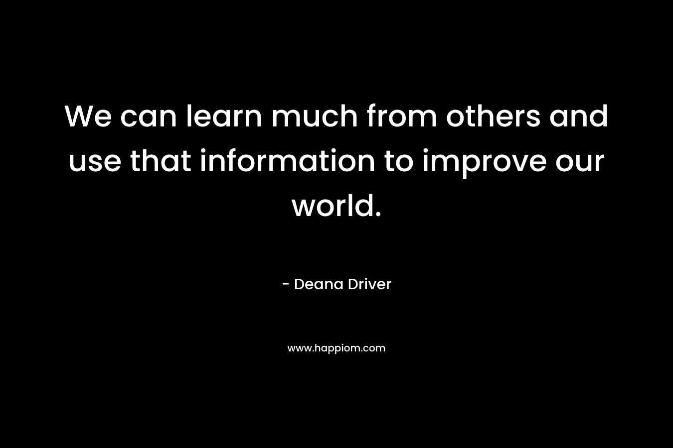 We can learn much from others and use that information to improve our world.