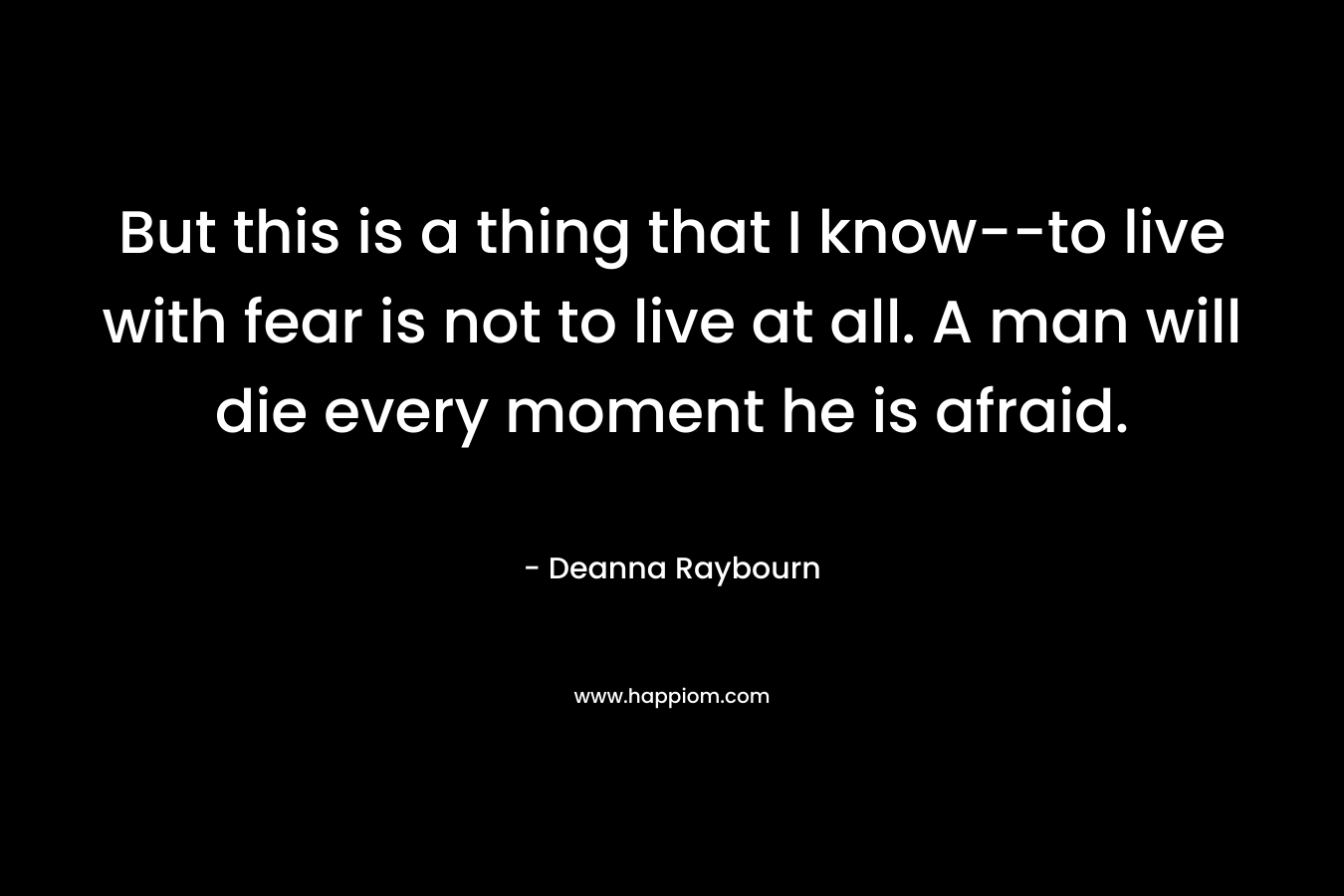 But this is a thing that I know--to live with fear is not to live at all. A man will die every moment he is afraid.