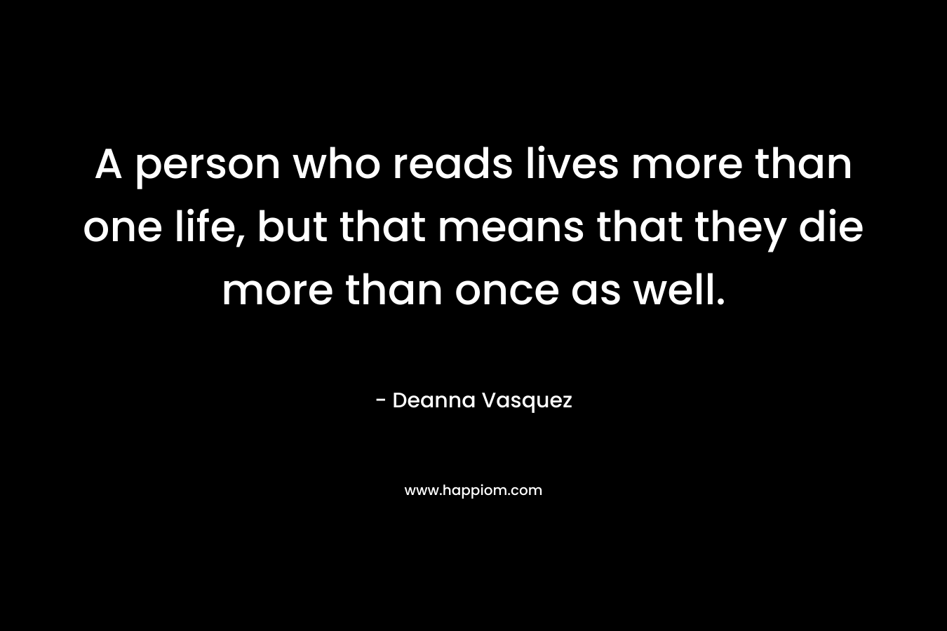 A person who reads lives more than one life, but that means that they die more than once as well. – Deanna Vasquez
