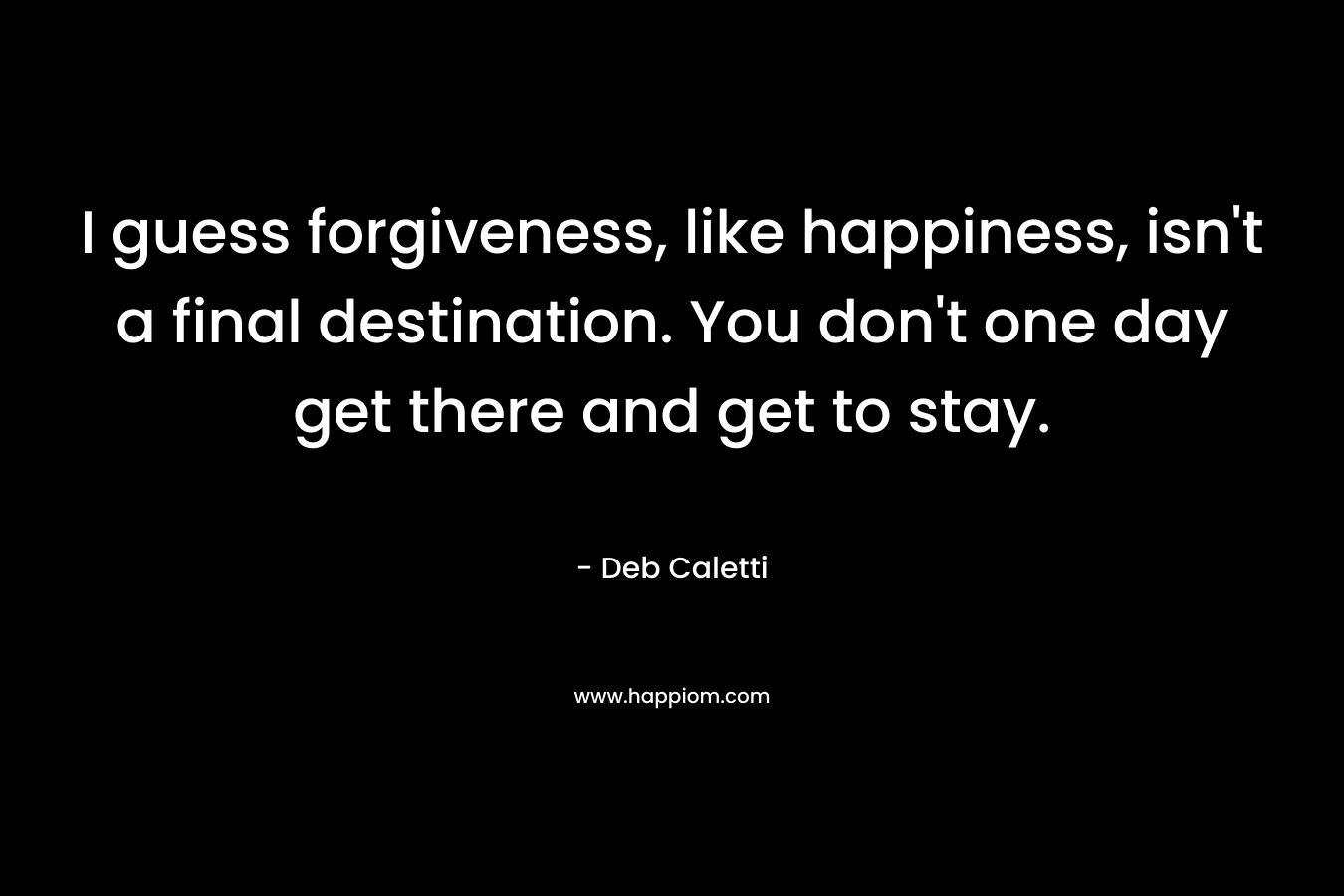 I guess forgiveness, like happiness, isn’t a final destination. You don’t one day get there and get to stay. – Deb Caletti