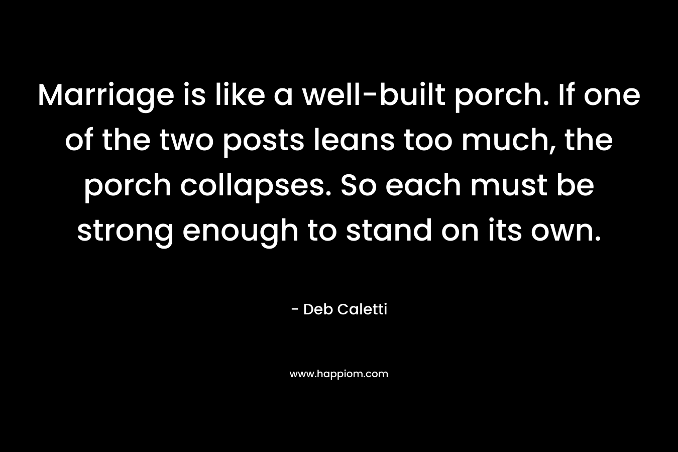 Marriage is like a well-built porch. If one of the two posts leans too much, the porch collapses. So each must be strong enough to stand on its own.