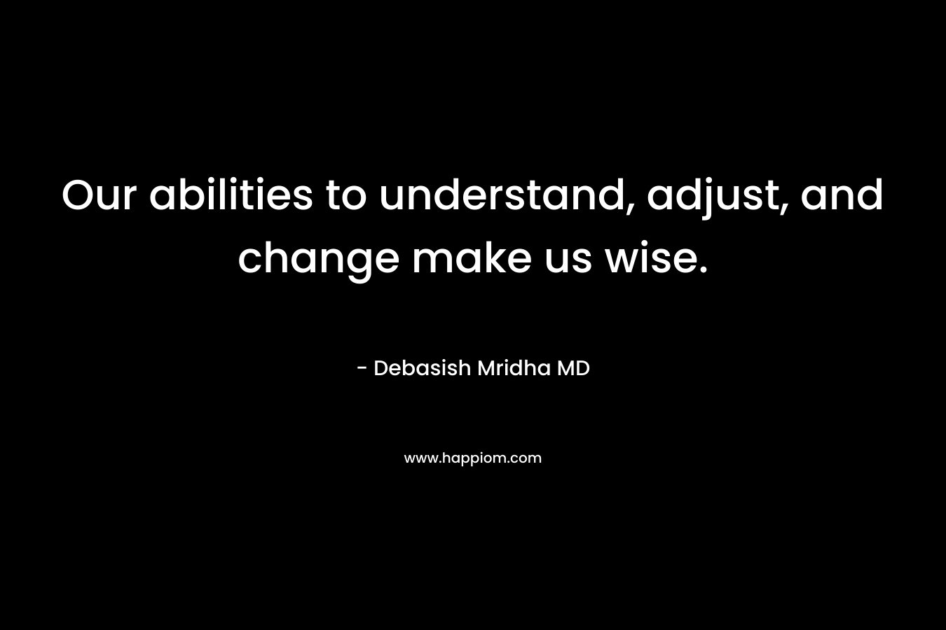 Our abilities to understand, adjust, and change make us wise. – Debasish Mridha MD