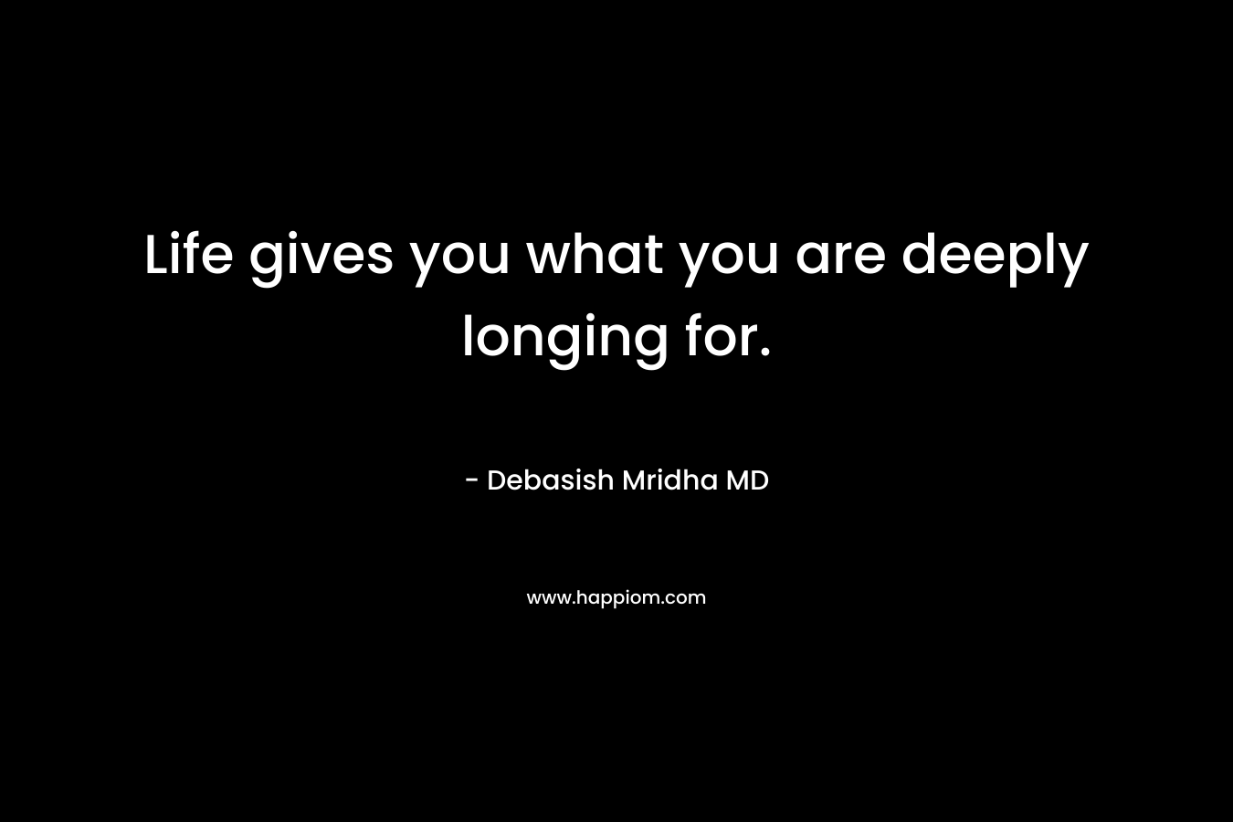Life gives you what you are deeply longing for.