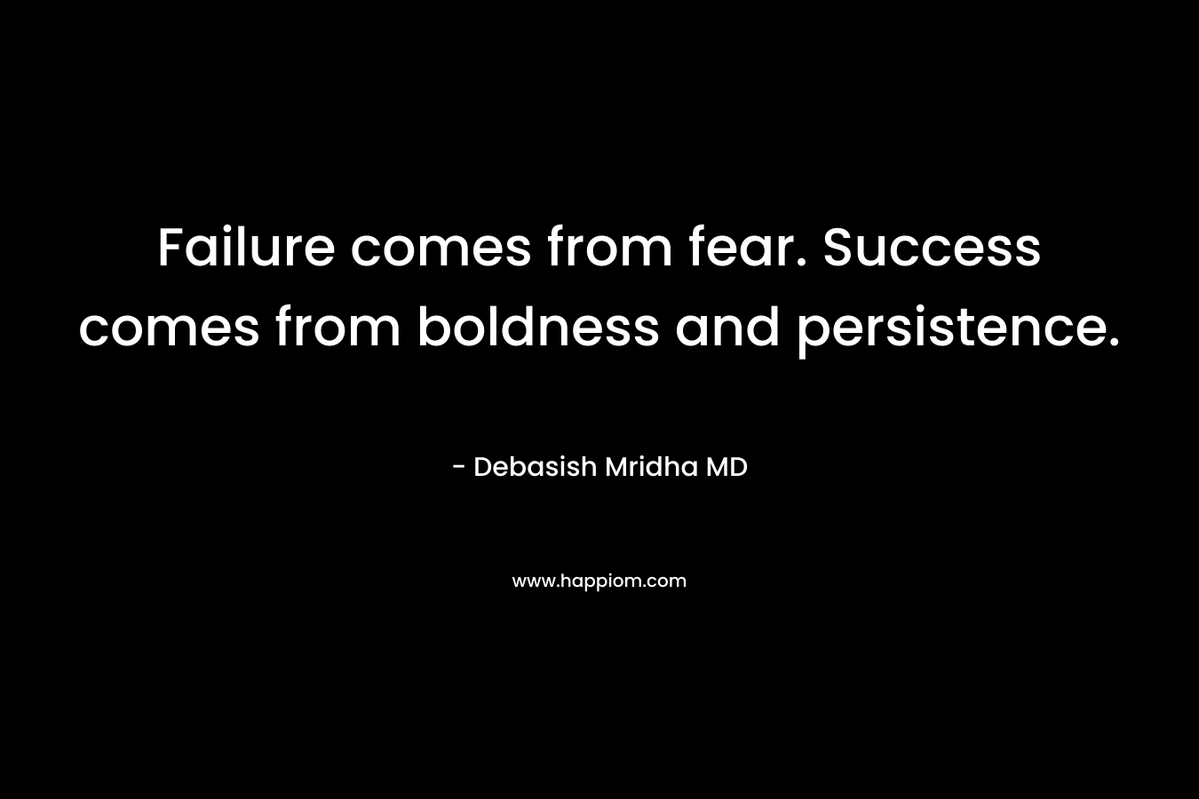 Failure comes from fear. Success comes from boldness and persistence.