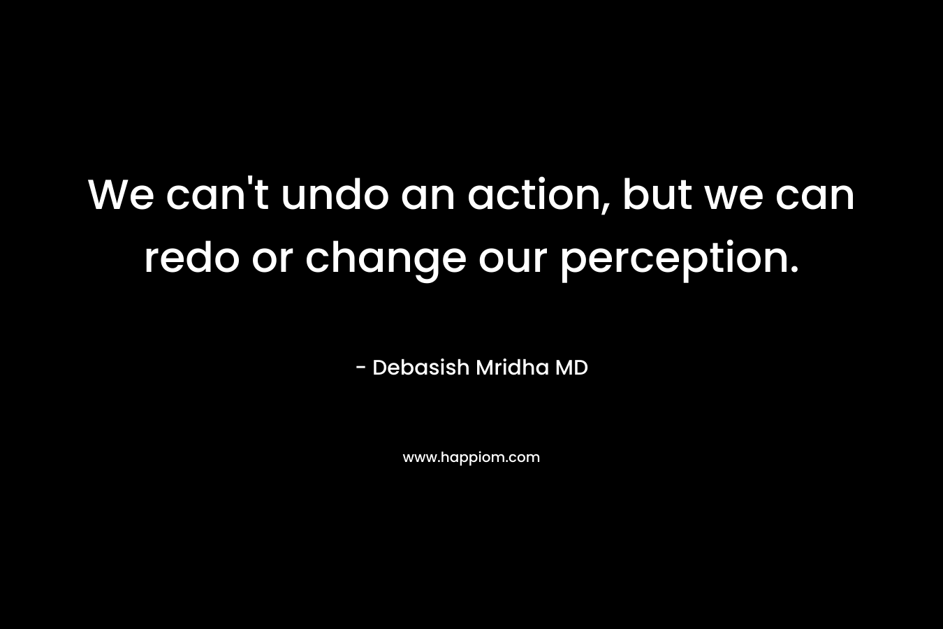 We can’t undo an action, but we can redo or change our perception. – Debasish Mridha MD