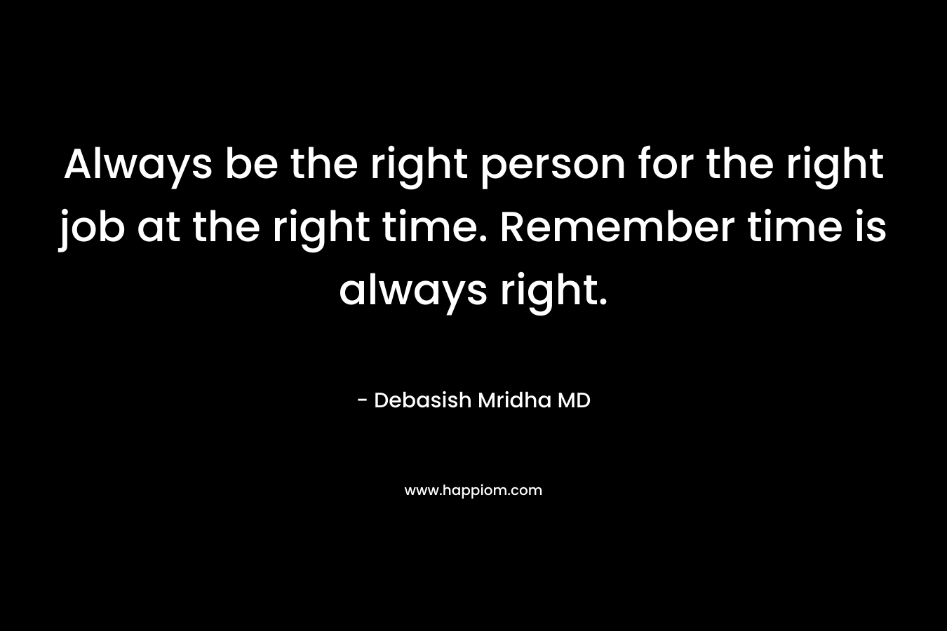 Always be the right person for the right job at the right time. Remember time is always right.