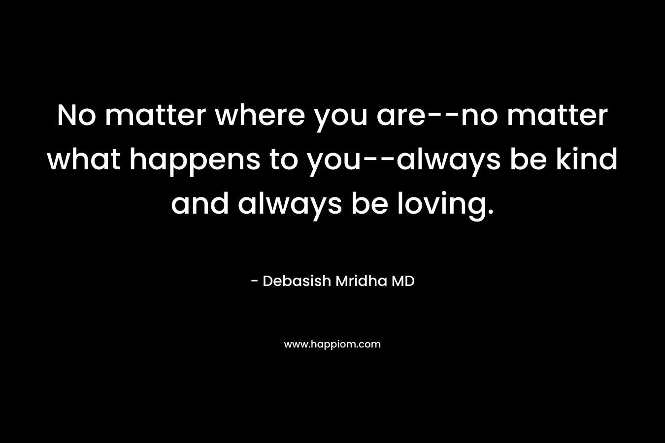 No matter where you are–no matter what happens to you–always be kind and always be loving. – Debasish Mridha MD