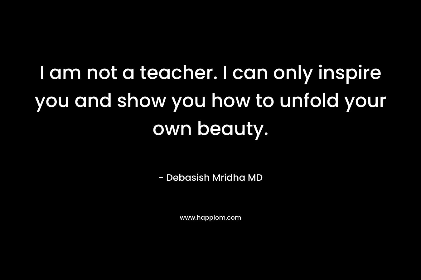 I am not a teacher. I can only inspire you and show you how to unfold your own beauty.