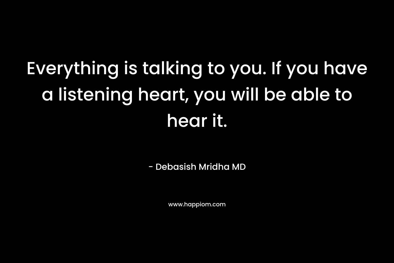 Everything is talking to you. If you have a listening heart, you will be able to hear it.