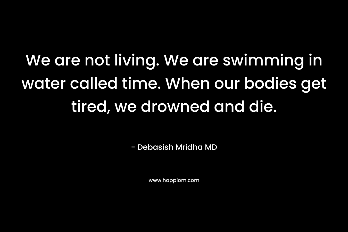 We are not living. We are swimming in water called time. When our bodies get tired, we drowned and die. – Debasish Mridha MD