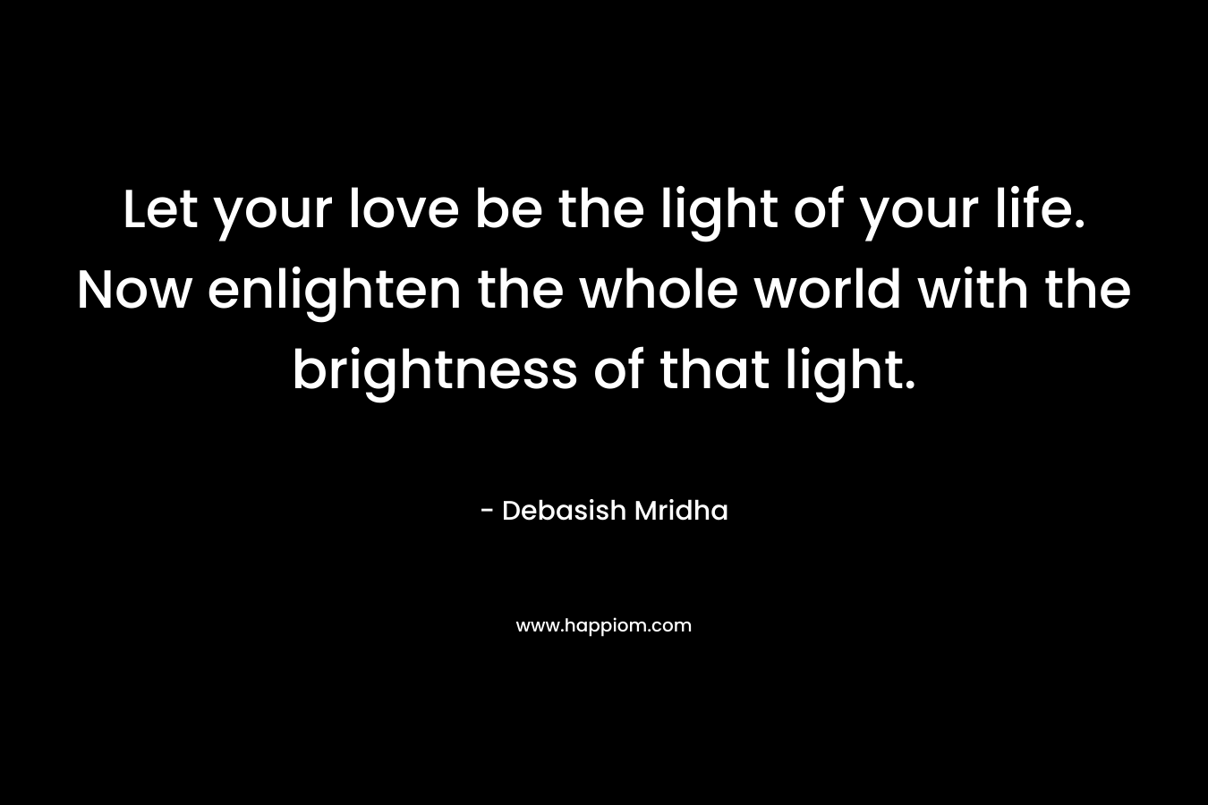 Let your love be the light of your life. Now enlighten the whole world with the brightness of that light.
