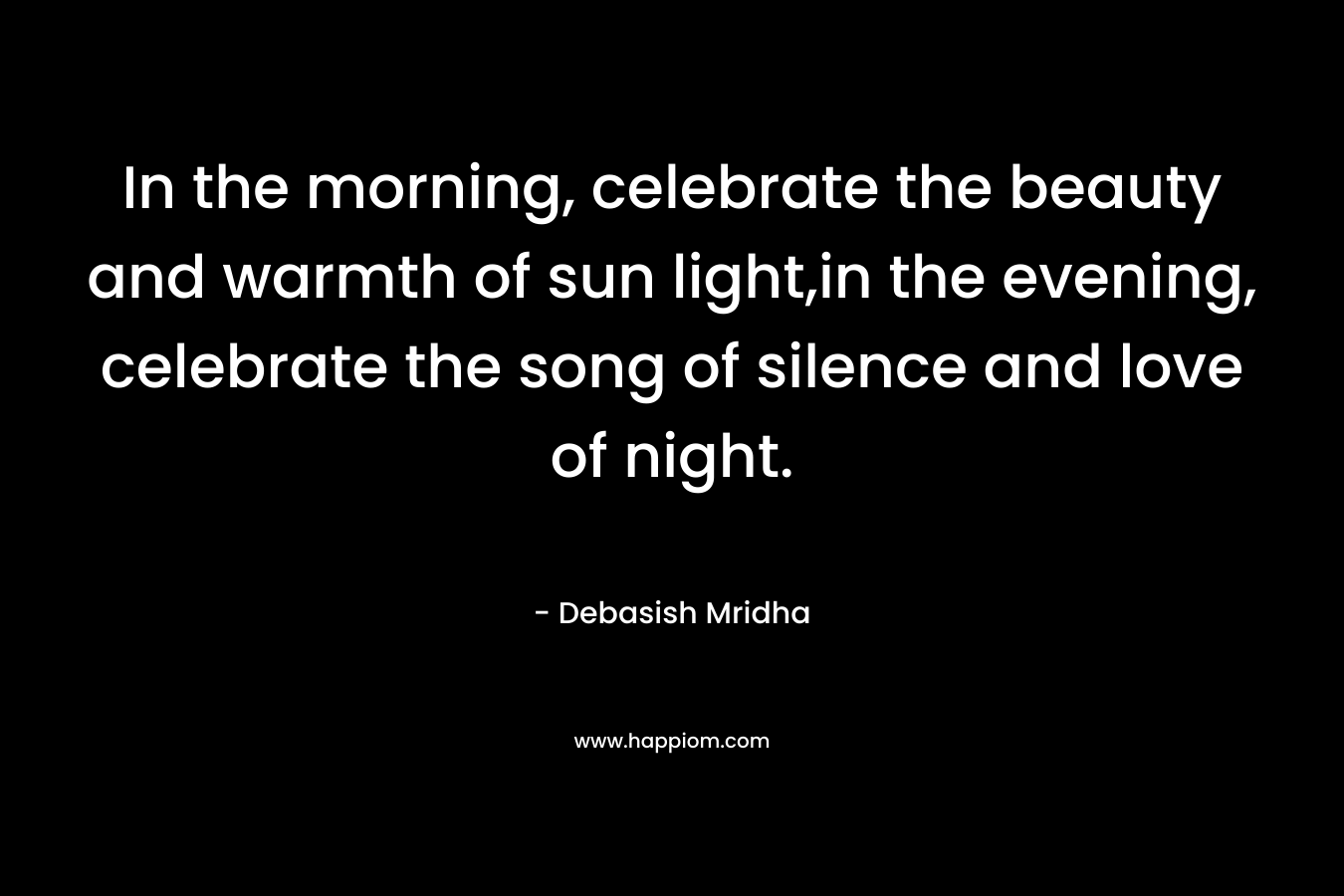 In the morning, celebrate the beauty and warmth of sun light,in the evening, celebrate the song of silence and love of night.