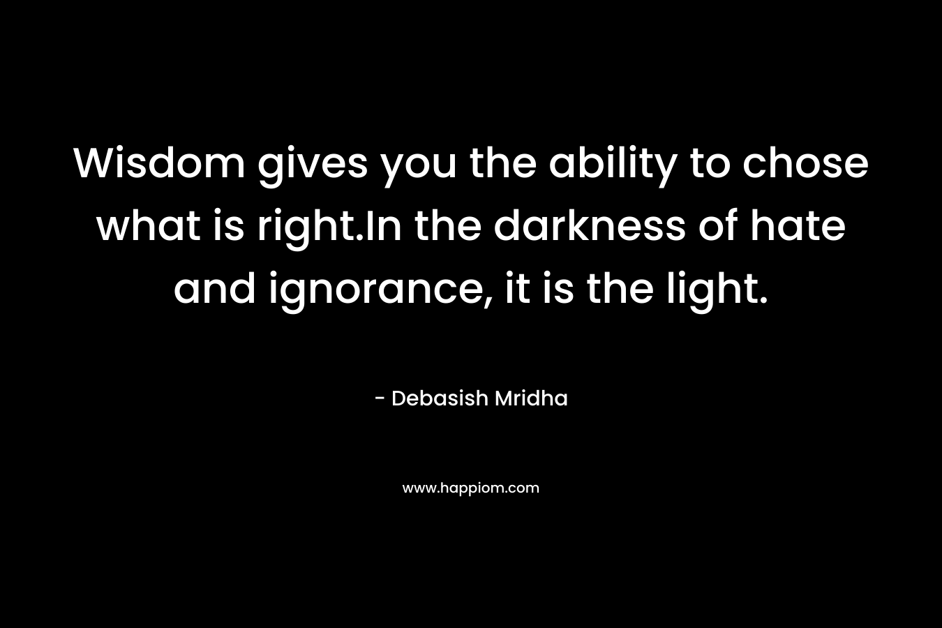 Wisdom gives you the ability to chose what is right.In the darkness of hate and ignorance, it is the light.