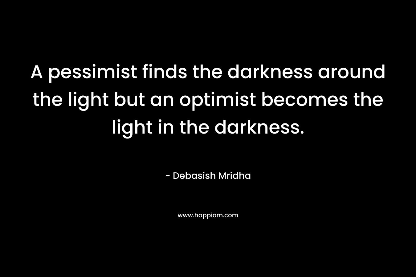 A pessimist finds the darkness around the light but an optimist becomes the light in the darkness. – Debasish Mridha