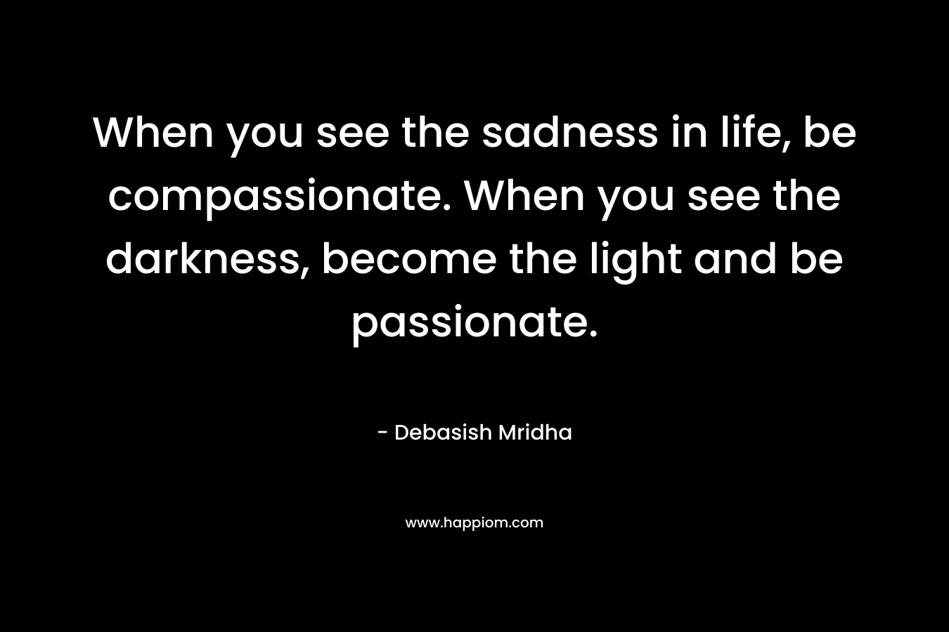 When you see the sadness in life, be compassionate. When you see the darkness, become the light and be passionate.