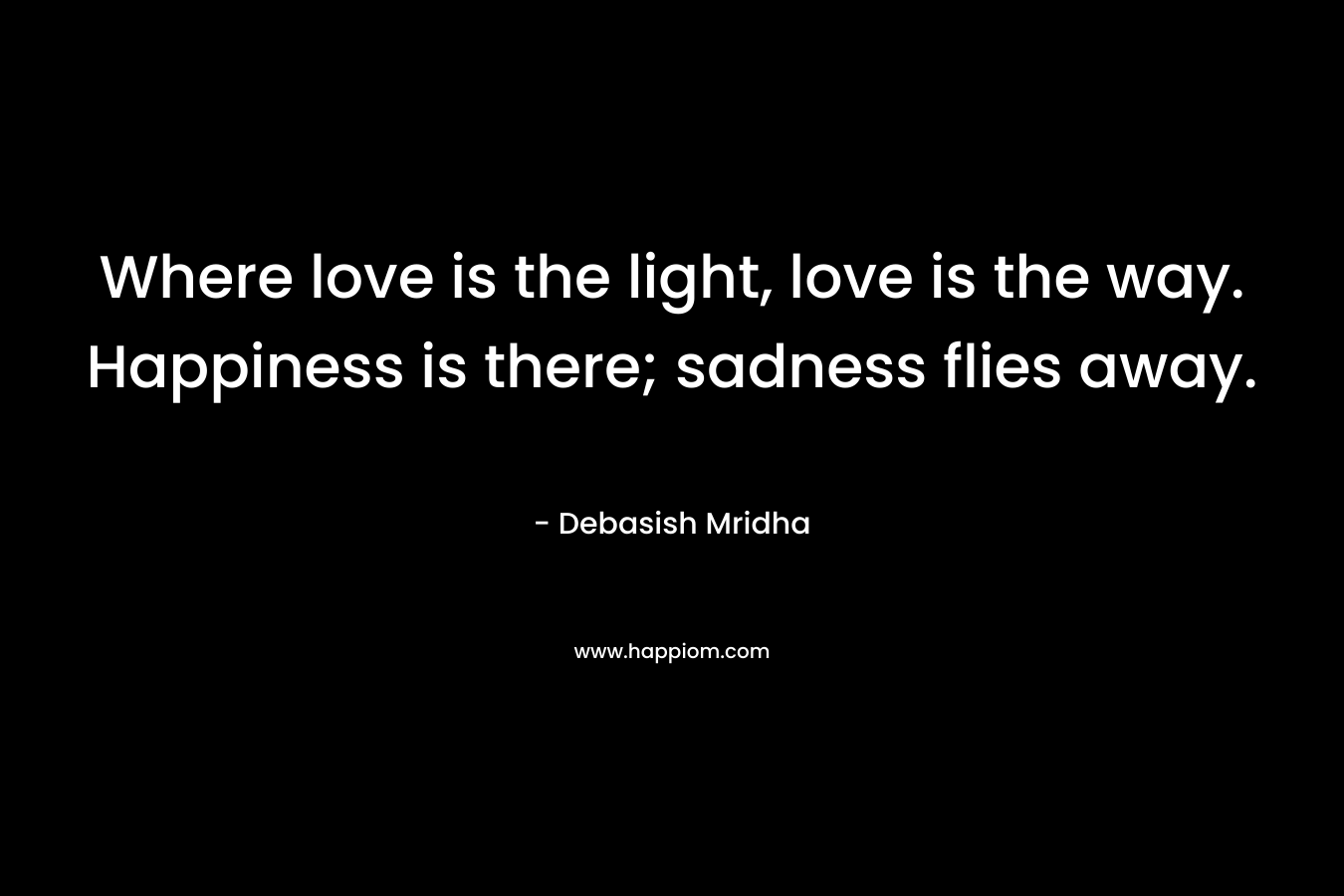 Where love is the light, love is the way. Happiness is there; sadness flies away.