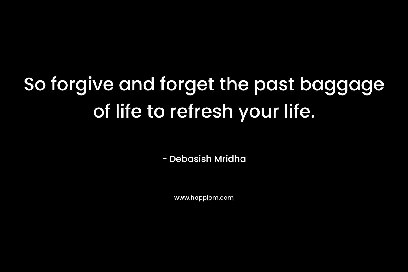 So forgive and forget the past baggage of life to refresh your life. – Debasish Mridha