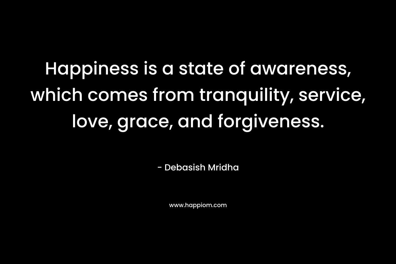 Happiness is a state of awareness, which comes from tranquility, service, love, grace, and forgiveness.