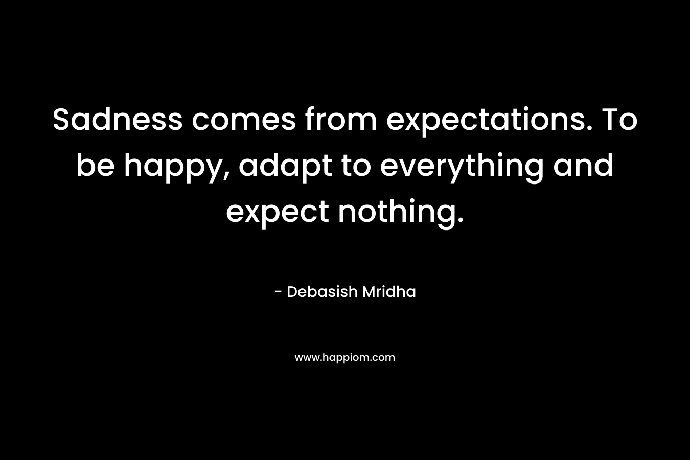 Sadness comes from expectations. To be happy, adapt to everything and expect nothing. – Debasish Mridha