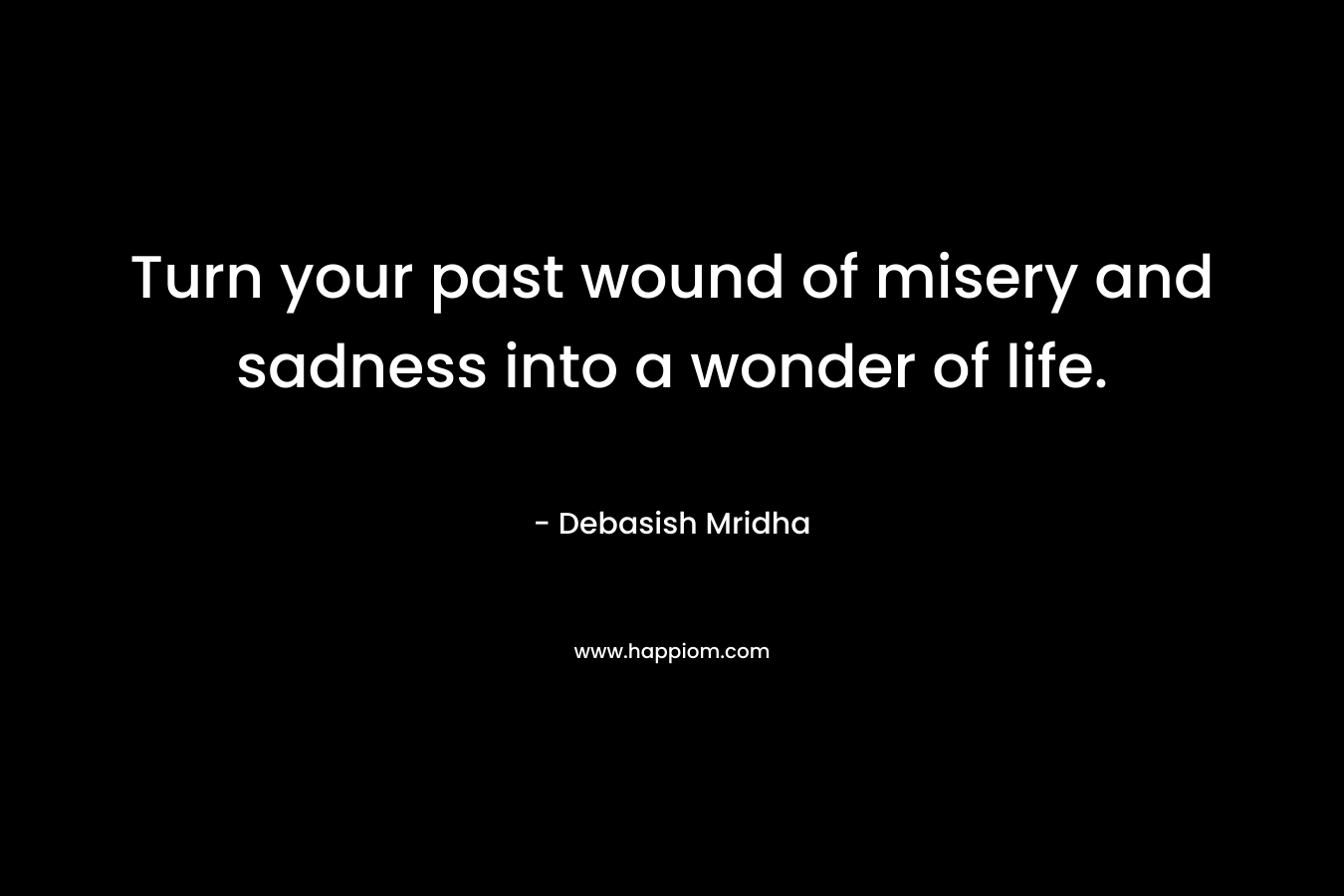 Turn your past wound of misery and sadness into a wonder of life.