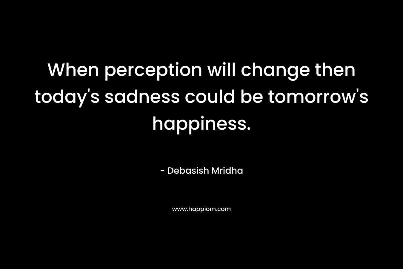 When perception will change then today's sadness could be tomorrow's happiness.