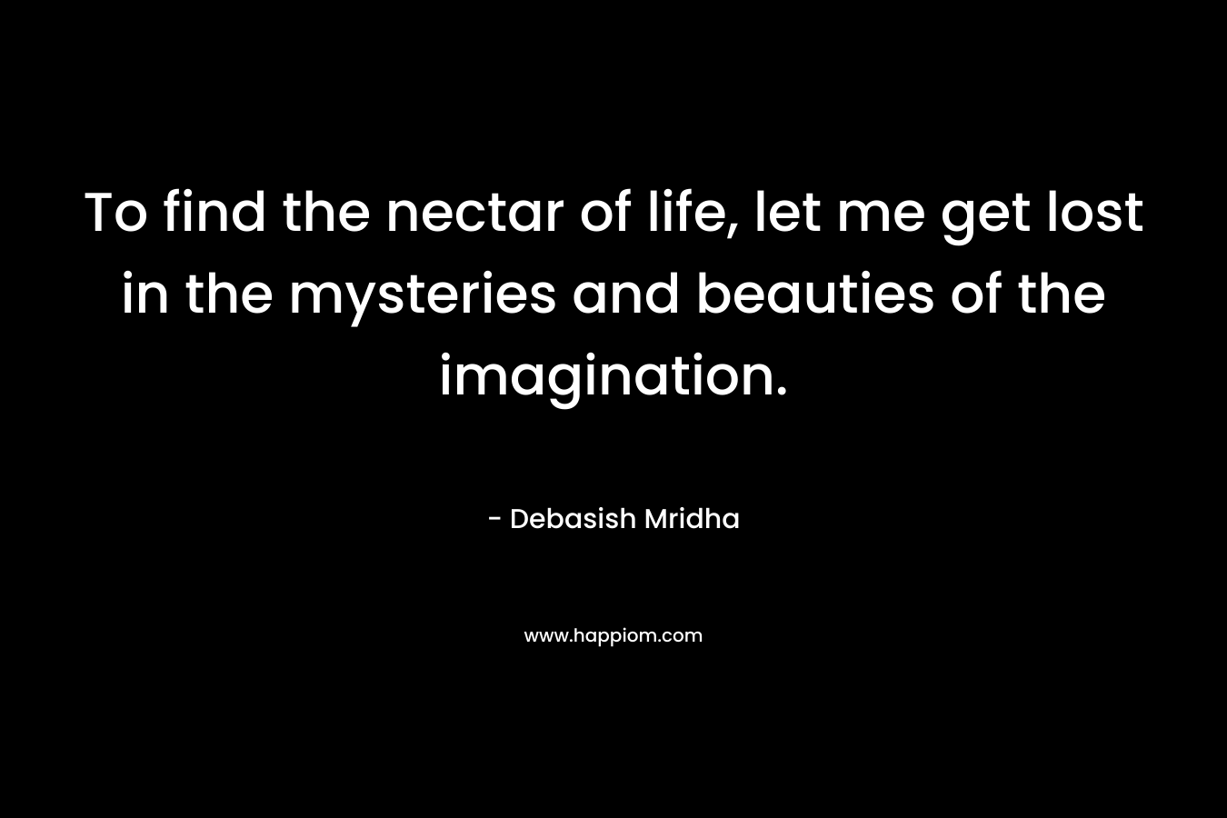 To find the nectar of life, let me get lost in the mysteries and beauties of the imagination.