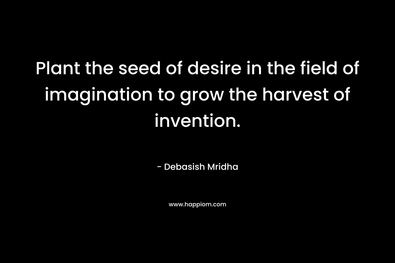 Plant the seed of desire in the field of imagination to grow the harvest of invention.