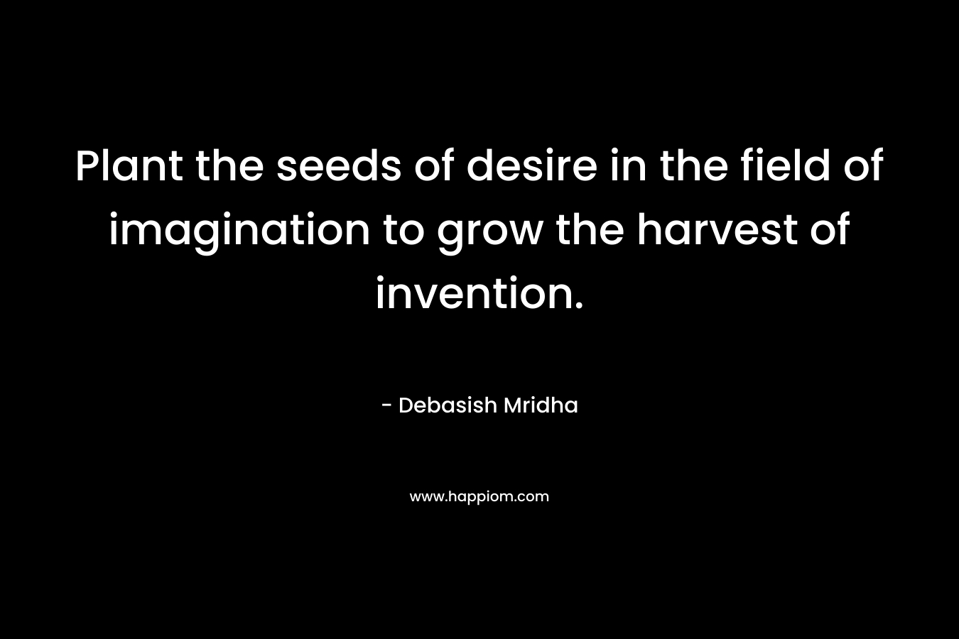 Plant the seeds of desire in the field of imagination to grow the harvest of invention.