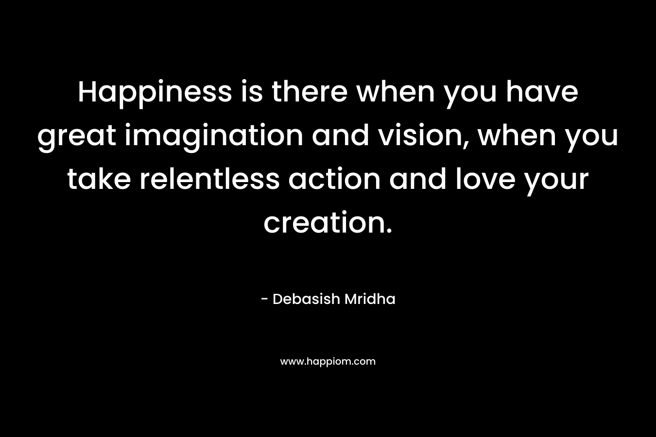 Happiness is there when you have great imagination and vision, when you take relentless action and love your creation.
