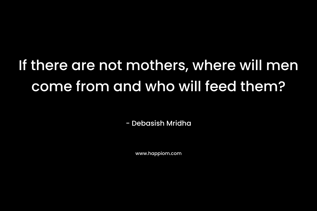 If there are not mothers, where will men come from and who will feed them?
