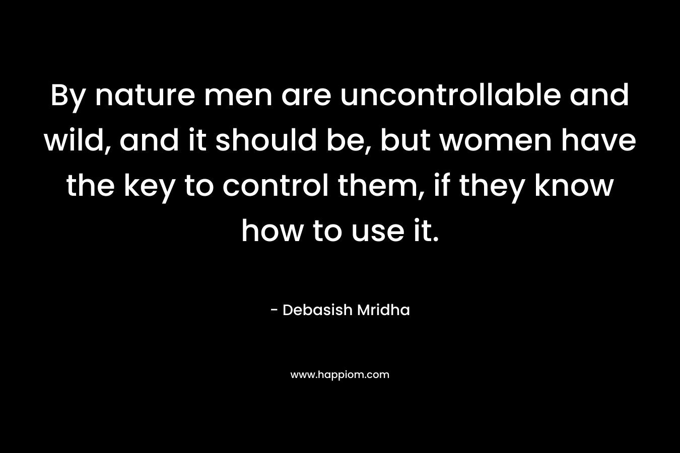By nature men are uncontrollable and wild, and it should be, but women have the key to control them, if they know how to use it.