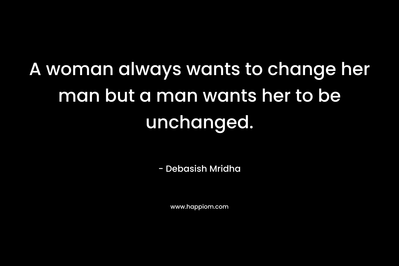 A woman always wants to change her man but a man wants her to be unchanged. – Debasish Mridha
