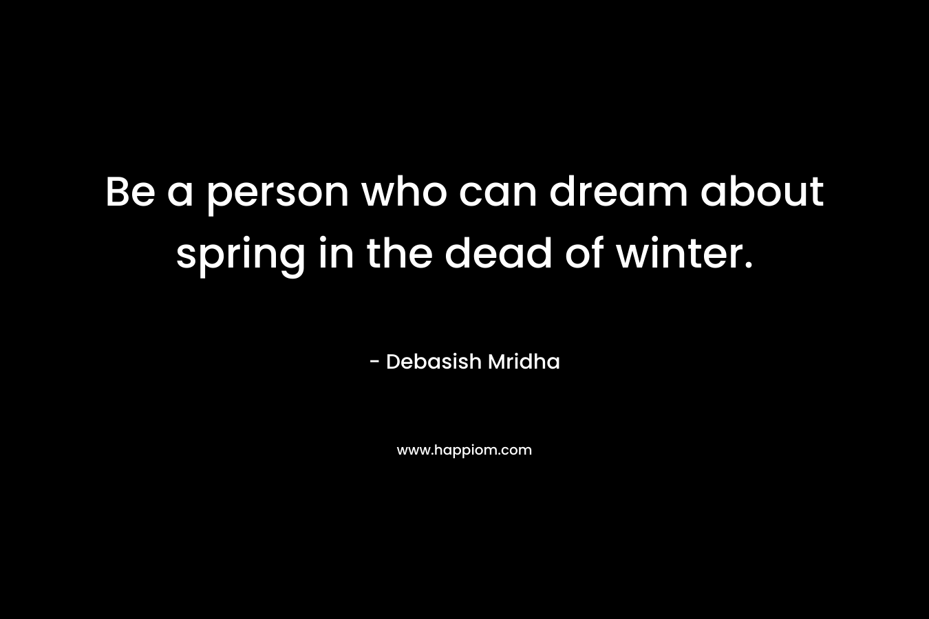Be a person who can dream about spring in the dead of winter.